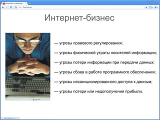 Интернет-бизнес

  — угрозы правового регулирования;

  — угрозы физической утраты носителей информации;

  — угрозы потери информации при передачи данных;

  — угрозы сбоев в работе программного обеспечения;

  — угрозы несанкционированного доступа к данным;

  — угрозы потери или недополучения прибыли.
 