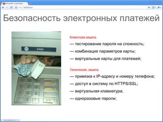 Безопасность электронных платежей
              Клиентская защита:

              — тестирование пароля на сложность;
              — комбинация параметров карты;
              — виртуальные карты для платежей;

              Техническая защита:

              — привязка к IP-адресу и номеру телефона;
              — доступ в систему по HTTPS/SSL;
              — виртуальная клавиатура;
              — одноразовые пароли;
 