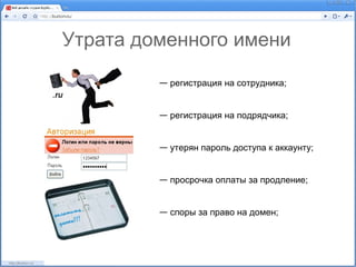 Утрата доменного имени

         — регистрация на сотрудника;


         — регистрация на подрядчика;


         — утерян пароль доступа к аккаунту;


         — просрочка оплаты за продление;


         — споры за право на домен;
 