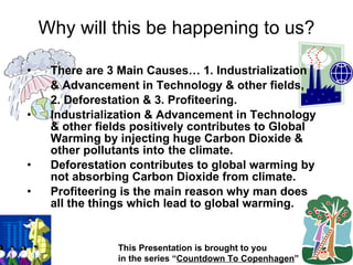 There are 3 Main Causes… 1. Industrialization & Advancement in Technology & other fields, 2. Deforestation & 3. Profiteering. Industrialization & Advancement in Technology & other fields positively contributes to Global Warming by injecting huge Carbon Dioxide & other pollutants into the climate. Deforestation contributes to global warming by not absorbing Carbon Dioxide from climate. Profiteering is the main reason why man does all the things which lead to global warming. Why will this be happening to us? This Presentation is brought to you in the series “ Countdown To Copenhagen ” 