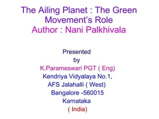 The Ailing Planet : The Green Movement’s Role Author : Nani Palkhivala Presented  by   K.Parameswari PGT ( Eng) Kendriya Vidyalaya No.1, AFS Jalahalli ( West)  Bangalore -560015 Karnataka  ( India) 