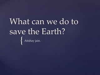 {
What can we do to
save the Earth?
Atishay jain.
 