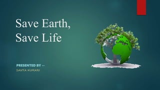 Save Earth,
Save Life
PRESENTED BY --
SANYA KUMARI
 