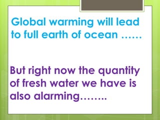 Global warming will lead
to full earth of ocean ……
But right now the quantity
of fresh water we have is
also alarming……..
 
