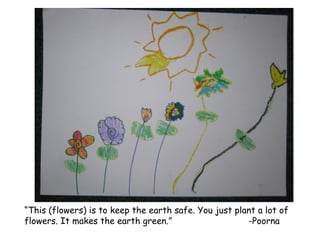 “ This (flowers) is to keep the earth safe. You just plant a lot of flowers. It makes the earth green.” -Poorna 
