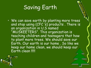 Saving Earth We can save earth by planting more trees and stop using (CFC ’s) products . There is an organization in U.S named “MUSKEETERS”. This organization is teaching children and teenagers that how to plant more trees. We should save our Earth. Our earth is our home . So like we keep our home clean, we should keep our Earth clean !!!!!