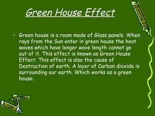 Green House Effect Green house is a room made of Glass panels. When rays from the Sun enter in green house the heat waves which have longer wave length cannot go out of it. This effect is known as Green House Effect. This effect is also the cause of Destruction of earth. A layer of Carbon dioxide is surrounding our earth. Which works as a green house.  