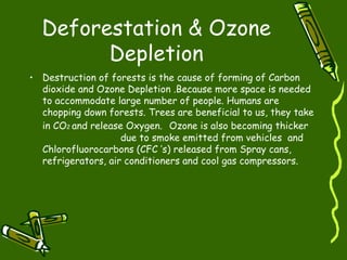Deforestation & Ozone Depletion Destruction of forests is the cause of forming of Carbon dioxide and Ozone Depletion .Because more space is needed to accommodate large number of people. Humans are chopping down forests. Trees are beneficial to us, they take in CO 2  and release Oxygen.   Ozone is also becoming thicker  due to smoke emitted from vehicles  and Chlorofluorocarbons (CFC ’s) released from Spray cans, refrigerators, air conditioners and cool gas compressors.  