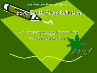 Save Earth From Pollution i) In this Presentation we shall learn about Green House Effect. ii) How to save our home Earth. Love Home Love Green .Love Earth 