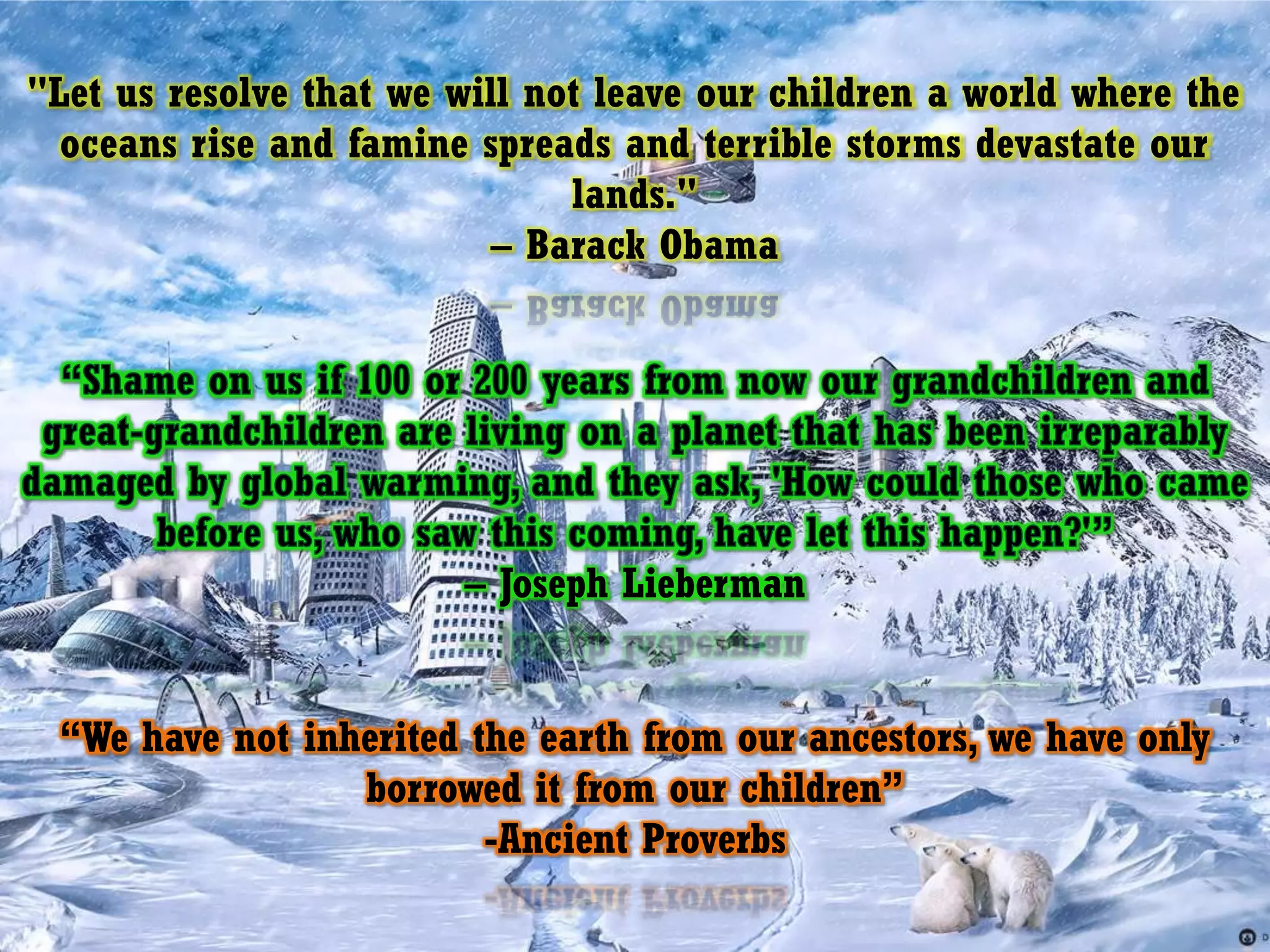 "Let us resolve that we will not leave our children a world where the oceans rise and famine spreads and terrible storms devastate our lands." – Barack Obama“Shame on us if 100 or 200 years from now our grandchildren and great-grandchildren are living on a planet that has been irreparably damaged by global warming, and they ask, 'How could those who came before us, who saw this coming, have let this happen?'”– Joseph Lieberman“We have not inherited the earth from our ancestors, we have only borrowed it from our children”-Ancient Proverbs
