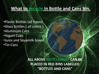 What to recycle in Bottle and Cans bin.

•Plastic Bottles (all types)
•Glass bottles ( all colors )
•Aluminum Cans
•Yogurt Cups
•Juice and Soyamilk boxes
•Tin Cans


                 ALL ABOVE RECYCLEABLES CAN BE
                  PLACED IN RED BINS LABELLED
                      “BOTTLES AND CANS”
 