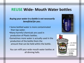 REUSE Wide- Mouth Water bottles

Buying your water in a bottle is not necessarily
             beneficial for you .

• Some bottled water is more contaminated
  than tap water.
•Many harmful chemicals are used in
 production of Plastic bottles.
•Sometimes more water is actually used in the
 production of the bottle them the
  amount that can be held within the bottle.

You can refill your wide mouth water bottles at
                 all dinning halls.
 