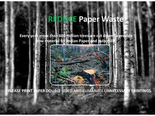 REDUCE Paper Waste
     Every year more than 600 million trees are cut down to provide
              row material for Indian Paper and pulp mills.




PLEASE PRINT PAPER DOUBLE SIDED AND ELIMANATE UNNECESSARY PRINTINGS.
 