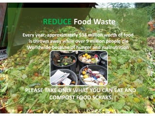 REDUCE Food Waste
Every year, approximately $38 million worth of food
   is thrown away while over 9 million people die
  Worldwide because of hunger and malnutrition




 PLEASE TAKE ONLY WHAT YOU CAN EAT AND
          COMPOST FOOD SCRAKS.
 