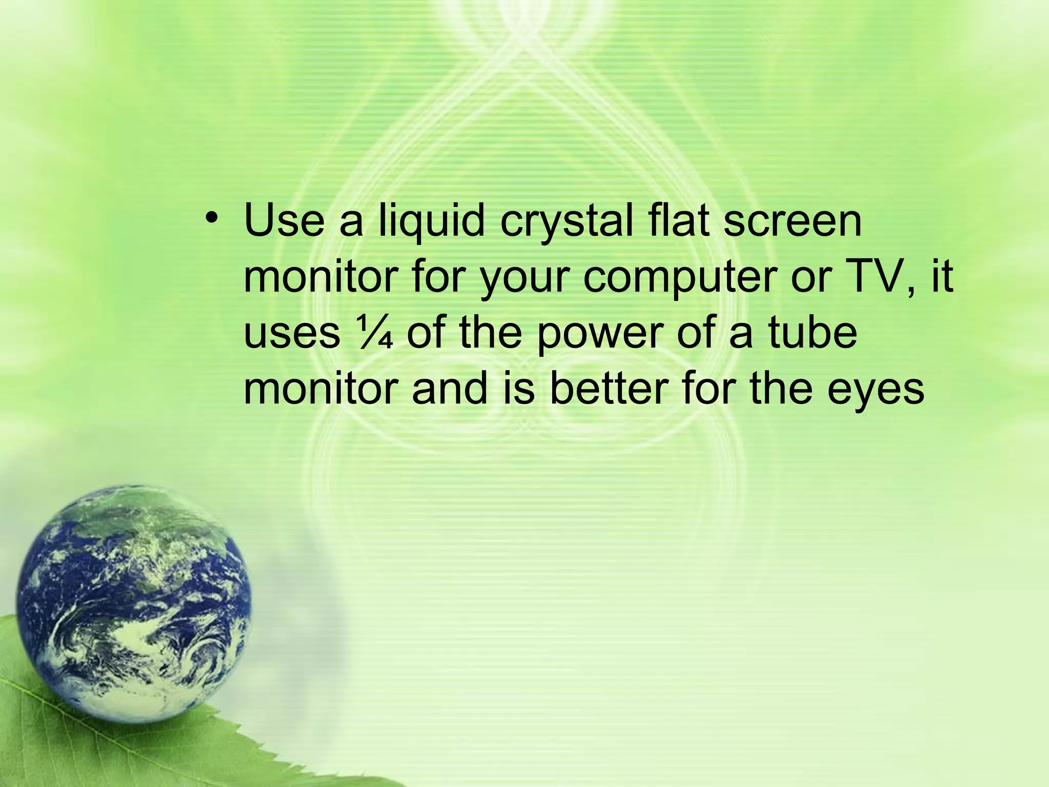 Use a liquid crystal flat screen monitor for your computer or TV, it uses ¼ of the power of a tube monitor and is better for the eyes