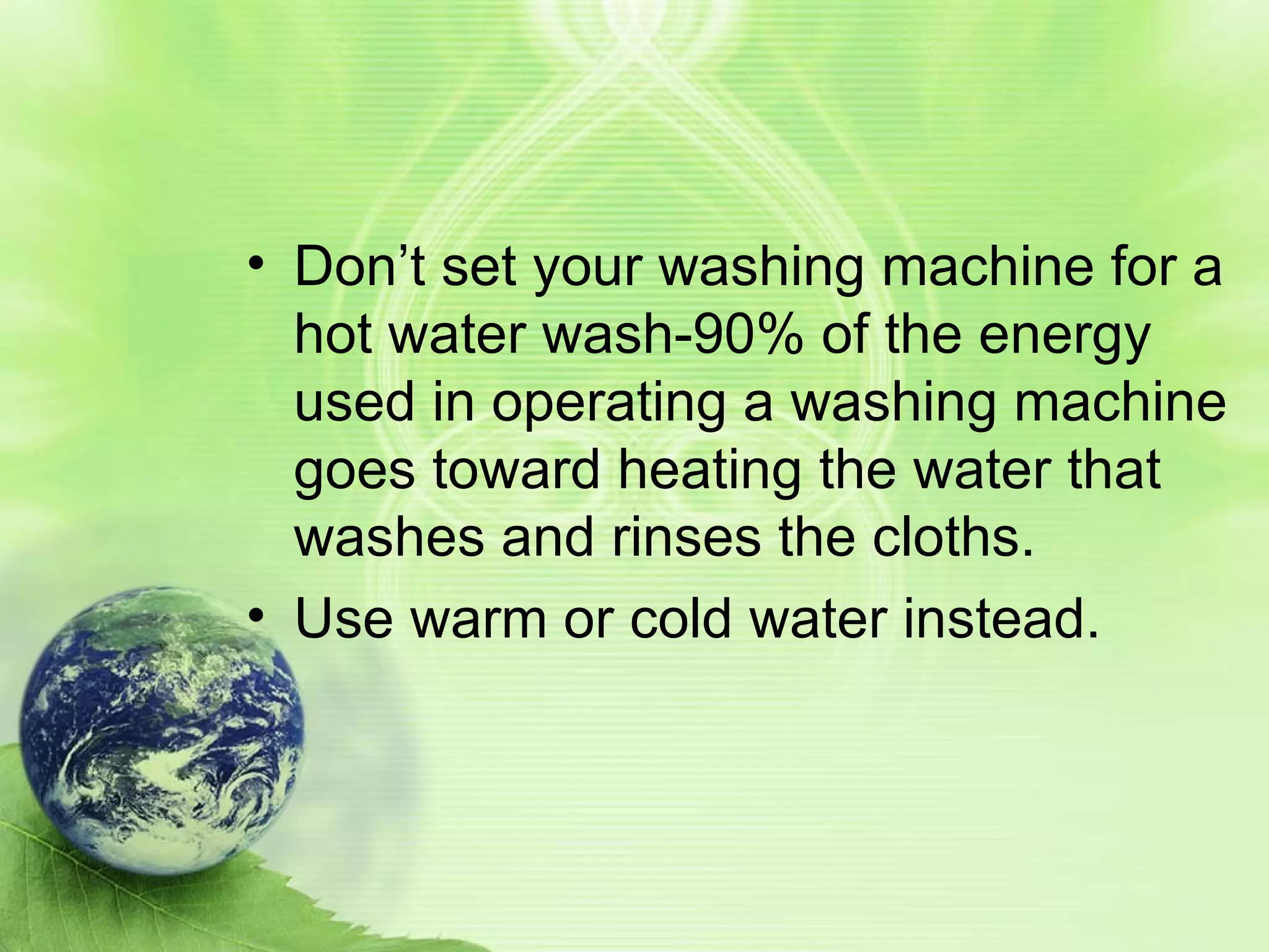 Don’t set your washing machine for a hot water wash-90% of the energy used in operating a washing machine goes toward heating the water that washes and rinses the cloths. Use warm or cold water instead.