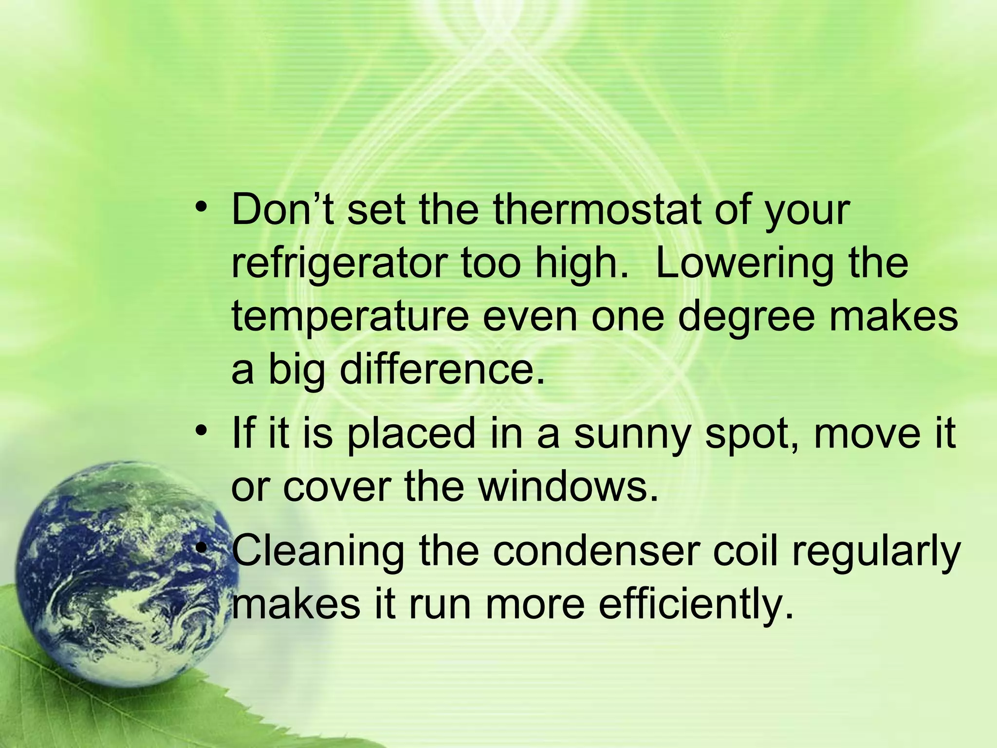 Don’t set the thermostat of your refrigerator too high. Lowering the temperature even one degree makes a big difference. If it is placed in a sunny spot, move it or cover the windows. Cleaning the condenser coil regularly makes it run more efficiently.