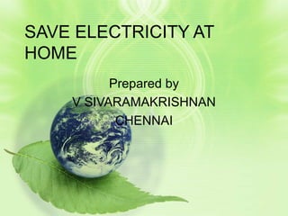 SAVE ELECTRICITY AT HOME Prepared by V SIVARAMAKRISHNAN CHENNAI 