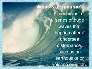What is a tsunami? A tsunami is a series of huge waves that happen after a undersea disturbance, such as an earthquake or volcano eruption. 
