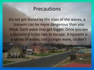 PrecautionsDo not get fooled by the sizes of the waves, a tsunami can be more dangerous than you think. Each wave may get bigger. Once you see a tsunami it is too late to escape. A tsunami is a series of waves, not a single wave, so don’t doubt the dangers.
