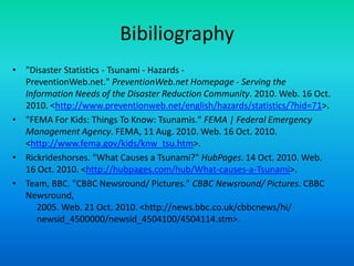 Bibiliography"Disaster Statistics - Tsunami - Hazards - PreventionWeb.net." PreventionWeb.net Homepage - Serving the Information Needs of the Disaster Reduction Community. 2010. Web. 16 Oct. 2010. <http://www.preventionweb.net/english/hazards/statistics/?hid=71>."FEMA For Kids: Things To Know: Tsunamis." FEMA | Federal Emergency Management Agency. FEMA, 11 Aug. 2010. Web. 16 Oct. 2010. <http://www.fema.gov/kids/knw_tsu.htm>.Rickrideshorses. "What Causes a Tsunami?" HubPages. 14 Oct. 2010. Web. 16 Oct. 2010. <http://hubpages.com/hub/What-causes-a-Tsunami>.Team, BBC. "CBBC Newsround/ Pictures." CBBC Newsround/ Pictures. CBBC Newsround,      2005. Web. 21 Oct. 2010. <http://news.bbc.co.uk/cbbcnews/hi/      newsid_4500000/newsid_4504100/4504114.stm>. 