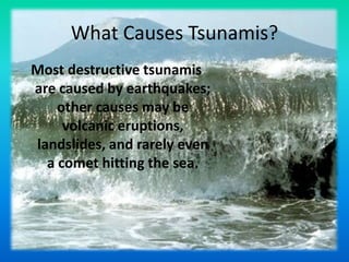 What Causes Tsunamis? Most destructive tsunamis are caused by earthquakes; other causes may be volcanic eruptions, landslides, and rarely even a comet hitting the sea. 