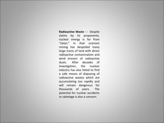 Radioactive Waste --- Despite
claims by its proponents,
nuclear energy is far from
“clean,” in that uranium
mining has despoiled many
large tracts of land with direct
radioactive contamination and
wind erosion of radioactive
dusts. After decades of
investigation, the nuclear
industry has also failed to find
a safe means of disposing of
radioactive wastes which are
accumulating too rapidly and
will remain dangerous for
thousands of years. The
potential for nuclear accidents
or sabotage is also a concern.
 
