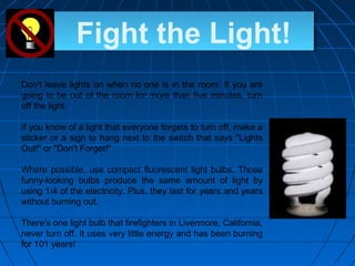 Fight the Light!
Don't leave lights on when no one is in the room. If you are
going to be out of the room for more than five minutes, turn
off the light.
If you know of a light that everyone forgets to turn off, make a
sticker or a sign to hang next to the switch that says "Lights
Out!" or "Don't Forget!"
Where possible, use compact fluorescent light bulbs. Those
funny-looking bulbs produce the same amount of light by
using 1/4 of the electricity. Plus, they last for years and years
without burning out.
There's one light bulb that firefighters in Livermore, California,
never turn off. It uses very little energy and has been burning
for 101 years!
 