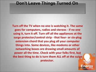 Turn off the TV when no one is watching it. The same
goes for computers, radios and stereos - if no one
using it, turn it off. Turn off all the appliances at the
surge protector/control strip - that four- or six-plug
extension chord that you plug all your computer
things into. Some devices, like modems or other
networking boxes are drawing small amounts of
power all the time. Check with your folks first, but
the best thing to do is turn them ALL off at the surge
protector.
Don't Leave Things Turned On
 
