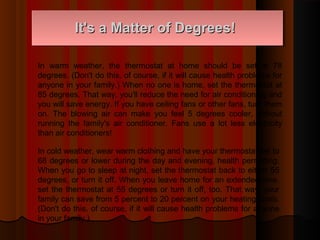 It's a Matter of Degrees!It's a Matter of Degrees!
In warm weather, the thermostat at home should be set at 78
degrees. (Don't do this, of course, if it will cause health problems for
anyone in your family.) When no one is home, set the thermostat at
85 degrees. That way, you'll reduce the need for air conditioning and
you will save energy. If you have ceiling fans or other fans, turn them
on. The blowing air can make you feel 5 degrees cooler, without
running the family's air conditioner. Fans use a lot less electricity
than air conditioners!
In cold weather, wear warm clothing and have your thermostat set to
68 degrees or lower during the day and evening, health permitting.
When you go to sleep at night, set the thermostat back to either 55
degrees, or turn it off. When you leave home for an extended time,
set the thermostat at 55 degrees or turn it off, too. That way, your
family can save from 5 percent to 20 percent on your heating costs.
(Don't do this, of course, if it will cause health problems for anyone
in your family.)
 