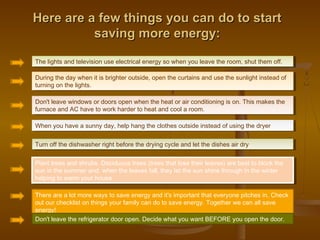 Here are a few things you can do to startHere are a few things you can do to start
saving more energy:saving more energy:
The lights and television use electrical energy so when you leave the room, shut them off.The lights and television use electrical energy so when you leave the room, shut them off.
During the day when it is brighter outside, open the curtains and use the sunlight instead of
turning on the lights.
During the day when it is brighter outside, open the curtains and use the sunlight instead of
turning on the lights.
Don't leave windows or doors open when the heat or air conditioning is on. This makes the
furnace and AC have to work harder to heat and cool a room.
Don't leave windows or doors open when the heat or air conditioning is on. This makes the
furnace and AC have to work harder to heat and cool a room.
When you have a sunny day, help hang the clothes outside instead of using the dryerWhen you have a sunny day, help hang the clothes outside instead of using the dryer
Turn off the dishwasher right before the drying cycle and let the dishes air dryTurn off the dishwasher right before the drying cycle and let the dishes air dry
Plant trees and shrubs. Deciduous trees (trees that lose their leaves) are best to block the
sun in the summer and, when the leaves fall, they let the sun shine through in the winter
helping to warm your house.
Plant trees and shrubs. Deciduous trees (trees that lose their leaves) are best to block the
sun in the summer and, when the leaves fall, they let the sun shine through in the winter
helping to warm your house.
There are a lot more ways to save energy and it's important that everyone pitches in. Check
out our checklist on things your family can do to save energy. Together we can all save
energy!
Don't leave the refrigerator door open. Decide what you want BEFORE you open the door.
 