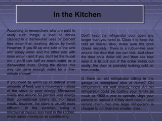 In the Kitchen
According to researchers who are paid to
study such things, a load of dishes
cleaned in a dishwasher uses 37 percent
less water than washing dishes by hand!
However, if you fill up one side of the sink
with soapy water and the other side with
rinse water - and if you don't let the faucet
run - you'll use half as much water as a
dishwasher does. Doing the dishes this
way can save enough water for a five-
minute shower!
If you need to warm up or defrost small
amounts of food, use a microwave instead
of the stove to save energy. Microwave
ovens use around 50 percent less energy
than conventional ovens do. For large
meals, however, the stove is usually more
efficient. In the summer, using a
microwave causes less heat in the kitchen,
which saves money on air conditioning.
Don't keep the refrigerator door open any
longer than you need to. Close it to keep the
cold air inside! Also, make sure the door
closes securely. There is a rubber-like seal
around the door that you can test. Just close
the door on a dollar bill, and then see how
easy it is to pull out. If the dollar slides out
easily, the door is probably leaking cold air
from inside.
Is there an old refrigerator sitting in the
garage or someplace else at home? Old
refrigerators are real energy hogs! An old
refrigerator could be costing your family as
much as 4800 a year to operate. Urge your
parents to replace it if they don't need it, and
remind them that one large refrigerator is
cheaper to run than two smaller ones.
 