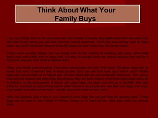 Think About What Your
Family Buys
If you buy things that can be used over and over instead of buying disposable items that are used once
and then thrown away, you will save precious natural resources. You'll also save energy used to make
them, and you'll reduce the amount of landfill space we need when they are thrown away.
Those same savings happen you buy things that will last instead of breaking right away. Well-made
items may cost a little more to begin with, but they are usually worth the money because they last for a
long time, and you don't have to replace them.
When your family goes shopping, think about taking bags with you. Only about 700 paper bags can be
made from one 15-year-old tree. A large grocery store can use that many bags before lunch! Plastic
bags start out as either oil or natural gas. Oil and natural gas are non-renewable resources. This means
they can't be reused, and when they are all gone, they are gone forever. And throw-away bags add a lot
of pollution to the environment. If plastic and paper bags are used once and go to landfills, they stay
there for hundreds of years Some stores offer discounts for people who use their own bags. For every
bag reused, they give money back - usually about five cents for each bag.
With your parents, pick a spot in your house to store bags that you get from the grocery store. These
bags can be used to carry things to friends' houses or for trash linings. After bags wear out, recycle
them.
 