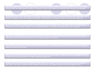 Ask your local Waste Management Service if you could help out. Maybe you could make fliers and put them
around town, to make people aware of the earth. Start a day where you and the town will pick up garbage
If possible, drink your tap water! You'll have more cash in your pocket and reduce the chances of a
factory creating more unnecessary bottles, meaning less energy as well as resources used up.
If you don't have time and space for clothes that you no longer need, donate them to charity! Every
time you do, you make a lonely soul a grateful spirit, as well as motivate others to do good!
Although recycling Before you recycle something, like an aluminum can, it's best to wash it out first.
Did you know that one aluminum can can be recycled 10 times?
Before recycling aluminum cans, take off the tabs and save them. There are many hospitals that will
accept them and use them to make medical equipment.
Spread the word! Start a club at school, a fund raiser, or anything else that would help make people
aware of the environment.
When it comes to saving the planet's water, don't be boring! You're more likely to use something if
you like it, so buy a colorful water bottle or decorate your glass bottle with pretty glass paint!
 