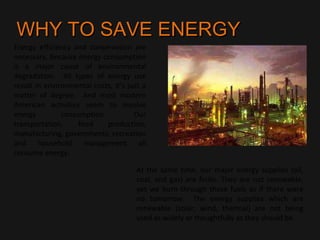 WHY TO SAVE ENERGYWHY TO SAVE ENERGY
Energy efficiency and conservation are
necessary, because energy consumption
is a major cause of environmental
degradation. All types of energy use
result in environmental costs, it’s just a
matter of degree. And most modern
American activities seem to involve
energy consumption. Our
transportation, food production,
manufacturing, governments, recreation
and household management all
consume energy.
At the same time, our major energy supplies (oil,
coal, and gas) are finite. They are not renewable,
yet we burn through these fuels as if there were
no tomorrow. The energy supplies which are
renewable (solar, wind, thermal) are not being
used as widely or thoughtfully as they should be.
 