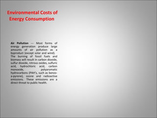 Environmental Costs of
Energy Consumption
Air Pollution --- Most forms of
energy generation produce large
amounts of air pollution as a
byproduct (except solar and wind).
The burning of fossil fuels and
biomass will result in carbon dioxide,
sulfur dioxide, nitrous oxides, sulfuric
acid, hydrochloric acid, carbon
monoxide, polyaromatic
hydrocarbons (PAH’s, such as benzo-
a-pyrene), ozone and radioactive
emissions. These emissions are a
direct threat to public health.
 