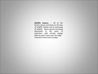 Wildlife Impacts --- All of the
factors above contribute to the loss
of wildlife habitat and to poisoning
of wildlife. Many species are being
decimated to the point of
extinction, with climate change
likely to push many over the edge.
They don’t have time to adapt.
 
