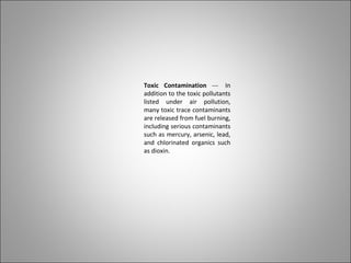 Toxic Contamination --- In
addition to the toxic pollutants
listed under air pollution,
many toxic trace contaminants
are released from fuel burning,
including serious contaminants
such as mercury, arsenic, lead,
and chlorinated organics such
as dioxin.
 