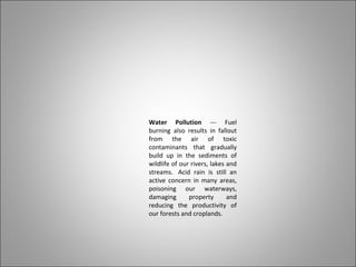 Water Pollution --- Fuel
burning also results in fallout
from the air of toxic
contaminants that gradually
build up in the sediments of
wildlife of our rivers, lakes and
streams. Acid rain is still an
active concern in many areas,
poisoning our waterways,
damaging property and
reducing the productivity of
our forests and croplands.
 