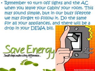 • Remember to turn off lights and the AC
when you leave your cabin/ your room. This
may sound simple, but in our busy lifestyle
we may forget to follow it. Do the same
for all your appliances, and there will be a
drop in your DEWA bill.
 