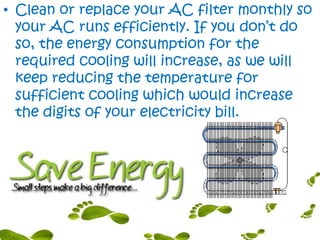 • Clean or replace your AC filter monthly so
your AC runs efficiently. If you don’t do
so, the energy consumption for the
required cooling will increase, as we will
keep reducing the temperature for
sufficient cooling which would increase
the digits of your electricity bill.
 
