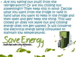 • Are you taking out stuff from the
refrigerator??? Or are you chilling out
something??? Then keep this in mind- Decide
what you want from the fridge or take in
hand what you want to keep in the fridge and
then open and get/ keep the thing. This way
cooled air does not leave out and cooling
energy does not get wasted. It will conserve
the electrical energy being consumed to
maintain low temperatures.
 