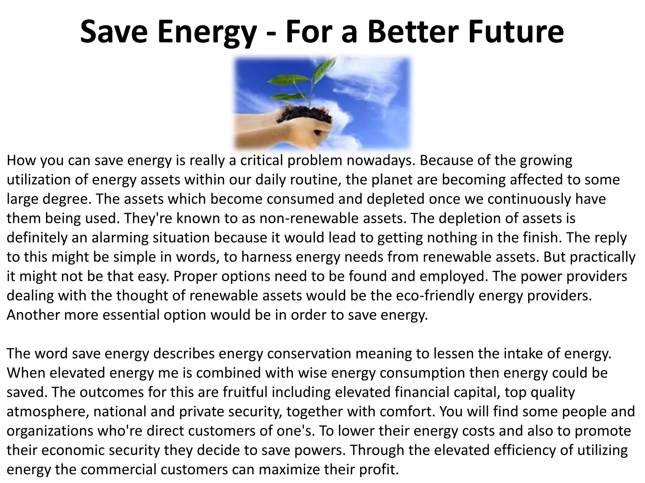 Save Energy - For a Better FutureHow you can save energy is really a critical problem nowadays. Because of the growing utilization of energy assets within our daily routine, the planet are becoming affected to some large degree. The assets which become consumed and depleted once we continuously have them being used. They're known to as non-renewable assets. The depletion of assets is definitely an alarming situation because it would lead to getting nothing in the finish. The reply to this might be simple in words, to harness energy needs from renewable assets. But practically it might not be that easy. Proper options need to be found and employed. The power providers dealing with the thought of renewable assets would be the eco-friendly energy providers. Another more essential option would be in order to save energy.The word save energy describes energy conservation meaning to lessen the intake of energy. When elevated energy me is combined with wise energy consumption then energy could be saved. The outcomes for this are fruitful including elevated financial capital, top quality atmosphere, national and private security, together with comfort. You will find some people and organizations who're direct customers of one's. To lower their energy costs and also to promote their economic security they decide to save powers. Through the elevated efficiency of utilizing energy the commercial customers can maximize their profit.
