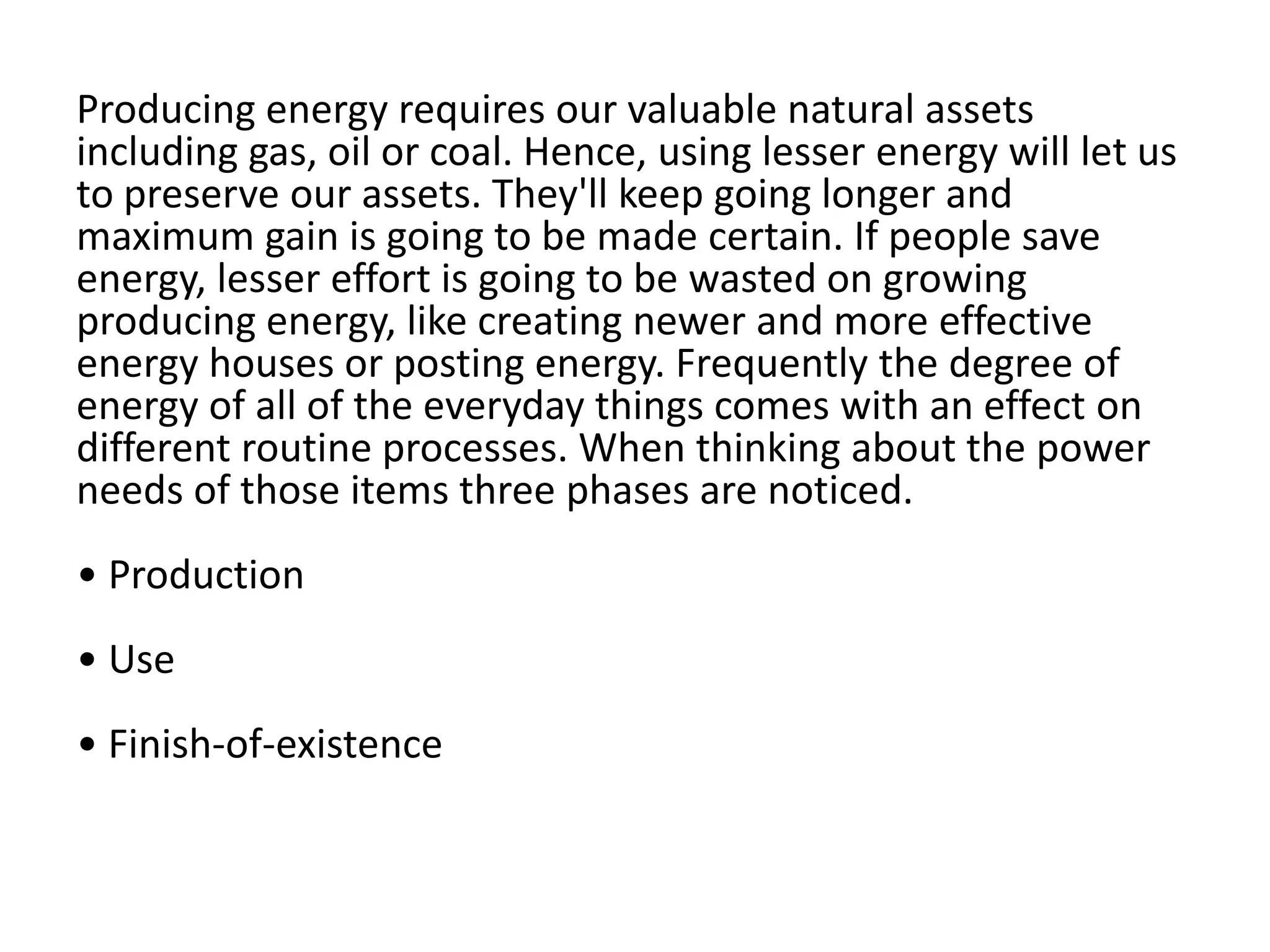 Producing energy requires our valuable natural assets including gas, oil or coal. Hence, using lesser energy will let us to preserve our assets. They'll keep going longer and maximum gain is going to be made certain. If people save energy, lesser effort is going to be wasted on growing producing energy, like creating newer and more effective energy houses or posting energy. Frequently the degree of energy of all of the everyday things comes with an effect on different routine processes. When thinking about the power needs of those items three phases are noticed.• Production• Use• Finish-of-existence