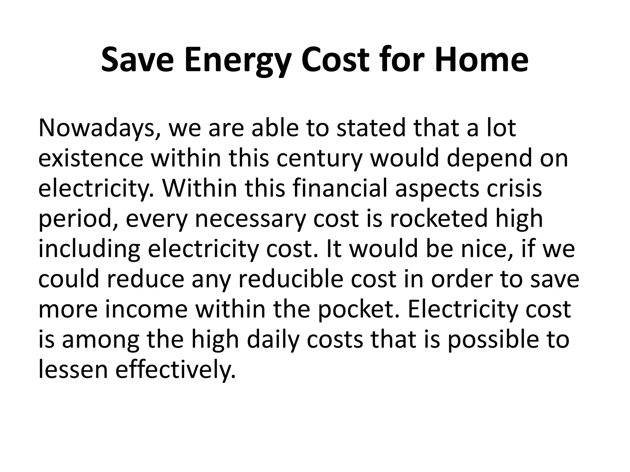 Save Energy Cost for HomeNowadays, we are able to stated that a lot existence within this century would depend on electricity. Within this financial aspects crisis period, every necessary cost is rocketed high including electricity cost. It would be nice, if we could reduce any reducible cost in order to save more income within the pocket. Electricity cost is among the high daily costs that is possible to lessen effectively.