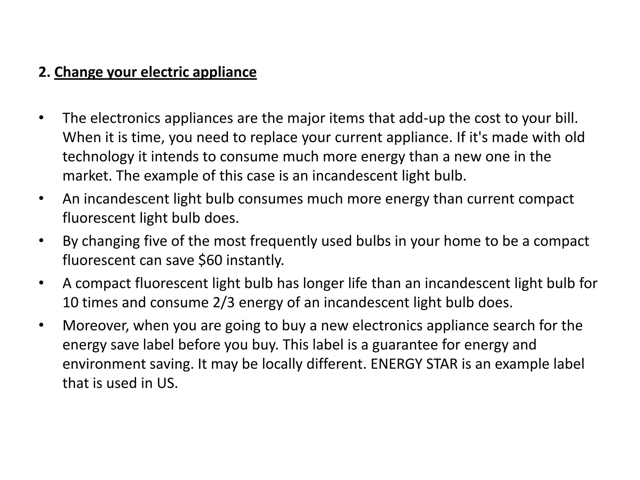 2. Change your electric applianceThe electronics appliances are the major items that add-up the cost to your bill. When it is time, you need to replace your current appliance. If it's made with old technology it intends to consume much more energy than a new one in the market. The example of this case is an incandescent light bulb.An incandescent light bulb consumes much more energy than current compact fluorescent light bulb does.By changing five of the most frequently used bulbs in your home to be a compact fluorescent can save $60 instantly.A compact fluorescent light bulb has longer life than an incandescent light bulb for 10 times and consume 2/3 energy of an incandescent light bulb does.Moreover, when you are going to buy a new electronics appliance search for the energy save label before you buy. This label is a guarantee for energy and environment saving. It may be locally different. ENERGY STAR is an example label that is used in US.