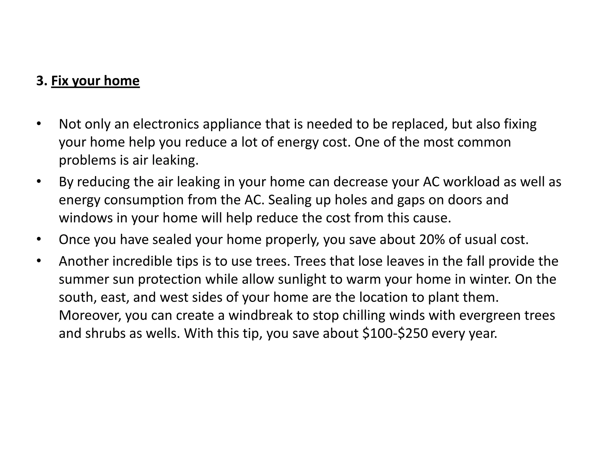 3. Fix your homeNot only an electronics appliance that is needed to be replaced, but also fixing your home help you reduce a lot of energy cost. One of the most common problems is air leaking.By reducing the air leaking in your home can decrease your AC workload as well as energy consumption from the AC. Sealing up holes and gaps on doors and windows in your home will help reduce the cost from this cause.Once you have sealed your home properly, you save about 20% of usual cost.Another incredible tips is to use trees. Trees that lose leaves in the fall provide the summer sun protection while allow sunlight to warm your home in winter. On the south, east, and west sides of your home are the location to plant them. Moreover, you can create a windbreak to stop chilling winds with evergreen trees and shrubs as wells. With this tip, you save about $100-$250 every year.