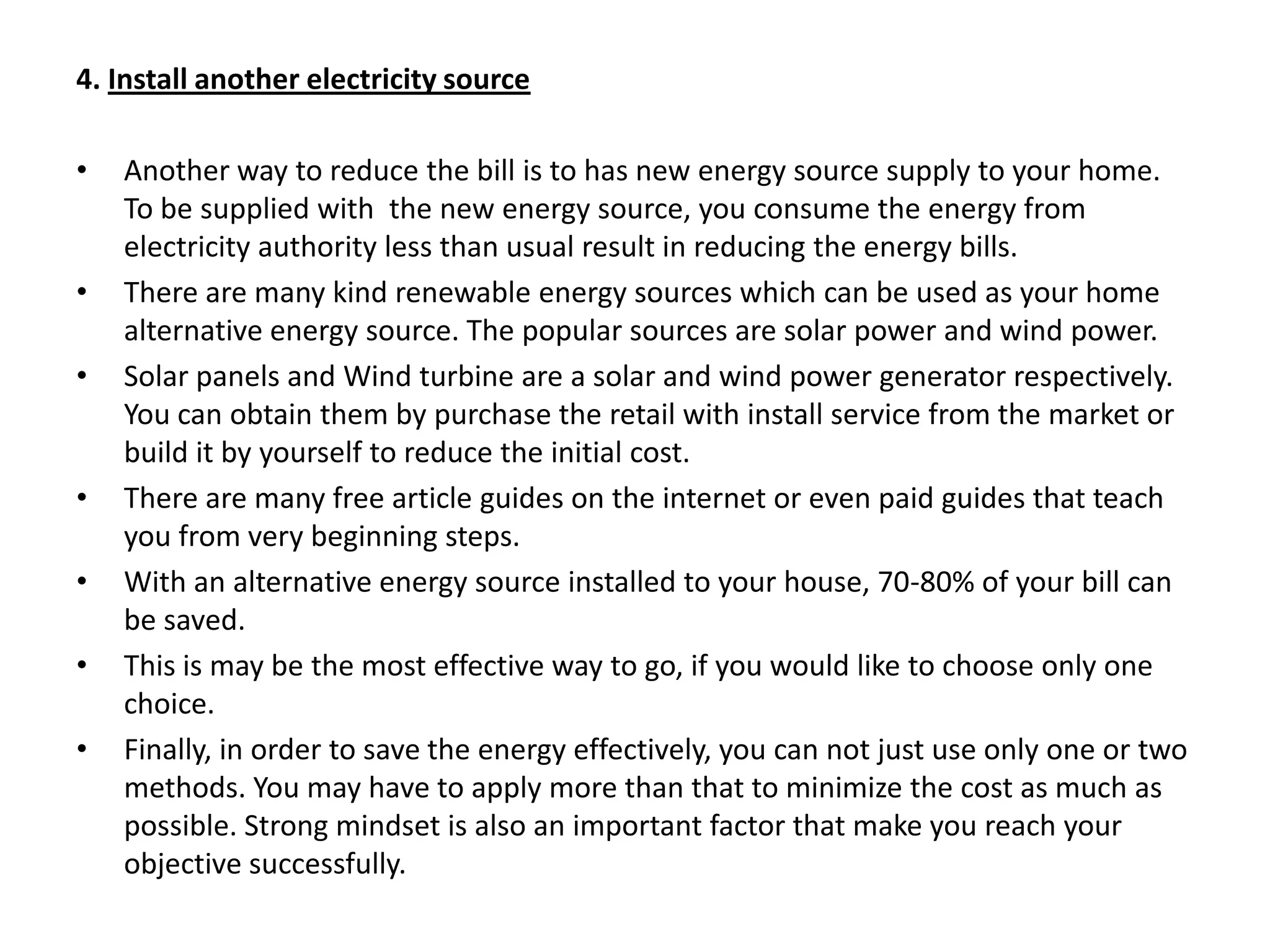 4. Install another electricity sourceAnother way to reduce the bill is to has new energy source supply to your home. To be supplied with  the new energy source, you consume the energy from electricity authority less than usual result in reducing the energy bills.There are many kind renewable energy sources which can be used as your home alternative energy source. The popular sources are solar power and wind power.Solar panels and Wind turbine are a solar and wind power generator respectively. You can obtain them by purchase the retail with install service from the market or build it by yourself to reduce the initial cost.There are many free article guides on the internet or even paid guides that teach you from very beginning steps.With an alternative energy source installed to your house, 70-80% of your bill can be saved.This is may be the most effective way to go, if you would like to choose only one choice.Finally, in order to save the energy effectively, you can not just use only one or two methods. You may have to apply more than that to minimize the cost as much as possible. Strong mindset is also an important factor that make you reach your objective successfully.