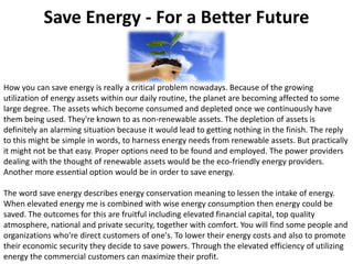 Save Energy - For a Better Future How you can save energy is really a critical problem nowadays. Because of the growing utilization of energy assets within our daily routine, the planet are becoming affected to some large degree. The assets which become consumed and depleted once we continuously have them being used. They're known to as non-renewable assets. The depletion of assets is definitely an alarming situation because it would lead to getting nothing in the finish. The reply to this might be simple in words, to harness energy needs from renewable assets. But practically it might not be that easy. Proper options need to be found and employed. The power providers dealing with the thought of renewable assets would be the eco-friendly energy providers. Another more essential option would be in order to save energy.The word save energy describes energy conservation meaning to lessen the intake of energy. When elevated energy me is combined with wise energy consumption then energy could be saved. The outcomes for this are fruitful including elevated financial capital, top quality atmosphere, national and private security, together with comfort. You will find some people and organizations who're direct customers of one's. To lower their energy costs and also to promote their economic security they decide to save powers. Through the elevated efficiency of utilizing energy the commercial customers can maximize their profit. 