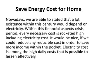 Save Energy Cost for HomeNowadays, we are able to stated that a lot existence within this century would depend on electricity. Within this financial aspects crisis period, every necessary cost is rocketed high including electricity cost. It would be nice, if we could reduce any reducible cost in order to save more income within the pocket. Electricity cost is among the high daily costs that is possible to lessen effectively.